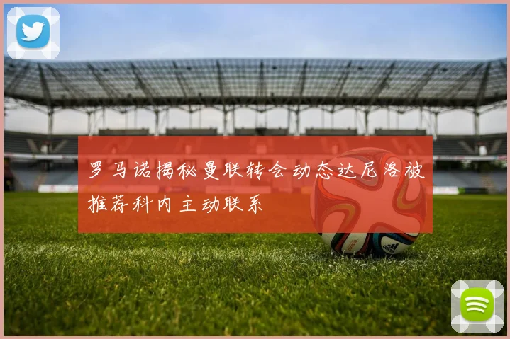 罗马诺揭秘曼联转会动态达尼洛被推荐科内主动联系