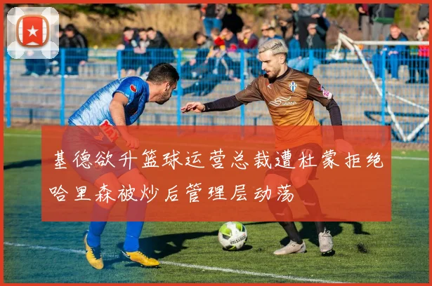 基德欲升篮球运营总裁遭杜蒙拒绝哈里森被炒后管理层动荡