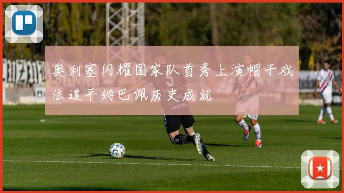 奥利塞闪耀国家队首秀上演帽子戏法追平姆巴佩历史成就