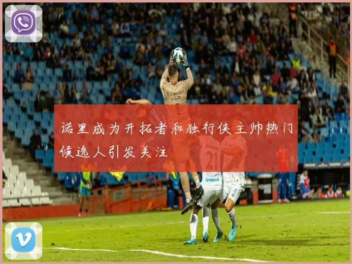 诺里成为开拓者和独行侠主帅热门候选人引发关注