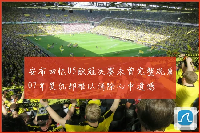 安布回忆05欧冠决赛未曾完整观看07年复仇却难以消除心中遗憾