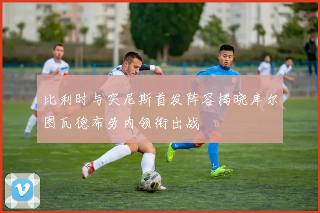 比利时与突尼斯首发阵容揭晓库尔图瓦德布劳内领衔出战