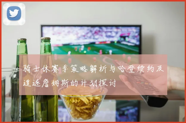 骑士休赛季策略解析与哈登续约及追逐詹姆斯的计划探讨