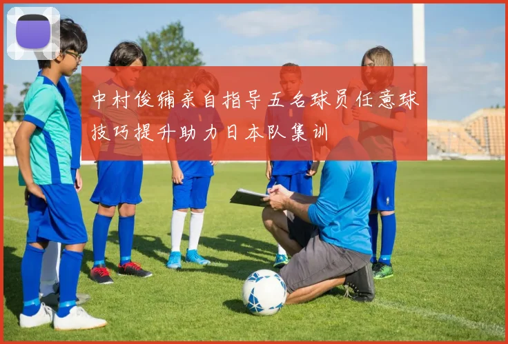 中村俊辅亲自指导五名球员任意球技巧提升助力日本队集训