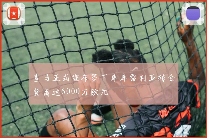 皇马正式宣布签下库库雷利亚转会费高达6000万欧元