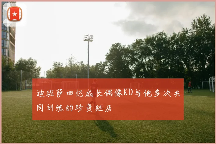 迪班萨回忆成长偶像KD与他多次共同训练的珍贵经历