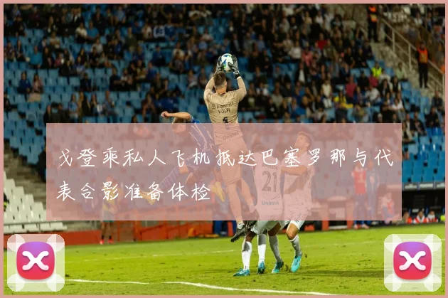 戈登乘私人飞机抵达巴塞罗那与代表合影准备体检