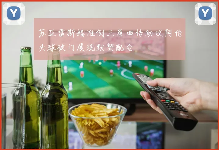 苏亚雷斯精准倒三角回传助攻阿伦头球破门展现默契配合