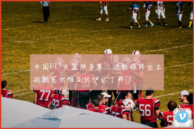 中国U17女篮热身赛三连胜强阵出击战胜塞尔维亚伏伊伏丁那