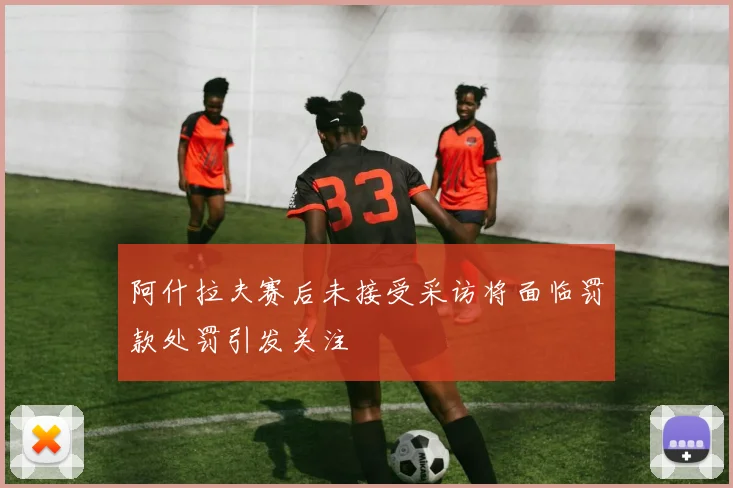 阿什拉夫赛后未接受采访将面临罚款处罚引发关注