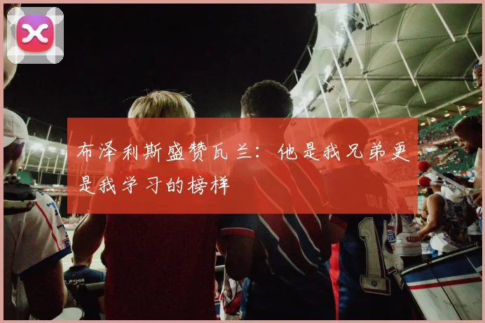 布泽利斯盛赞瓦兰：他是我兄弟更是我学习的榜样