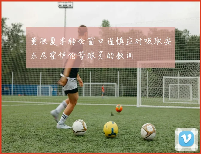 曼联夏季转会窗口谨慎应对吸取安东尼霍伊伦等球员的教训