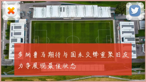 多纳鲁马期待与国米交锋重聚旧友力争展现最佳状态