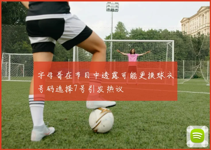 字母哥在节目中透露可能更换球衣号码选择7号引发热议