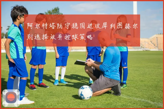 阿尔特塔防守稳固进攻犀利图赫尔则选择放弃控球策略