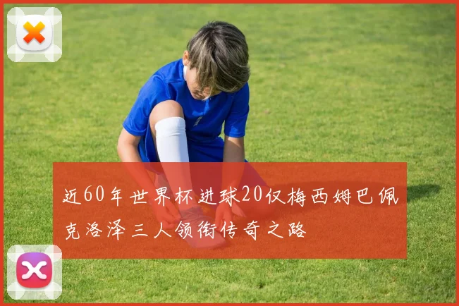 近60年世界杯进球20仅梅西姆巴佩克洛泽三人领衔传奇之路