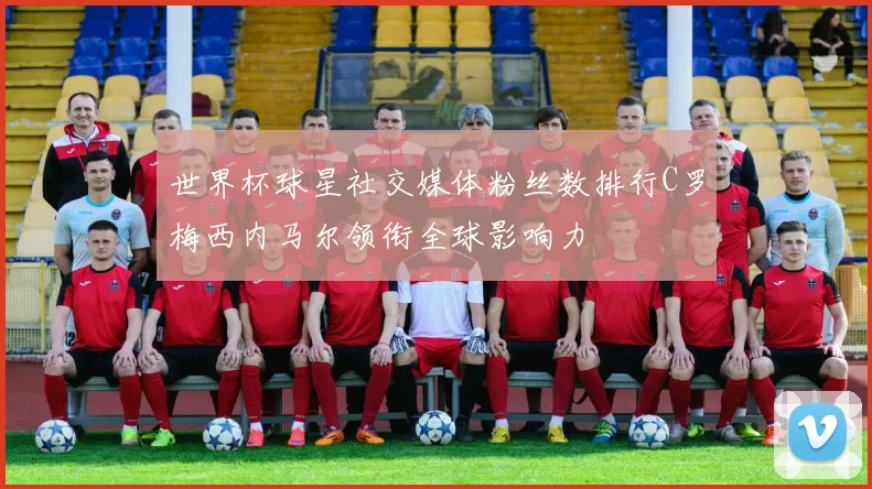 世界杯球星社交媒体粉丝数排行C罗梅西内马尔领衔全球影响力