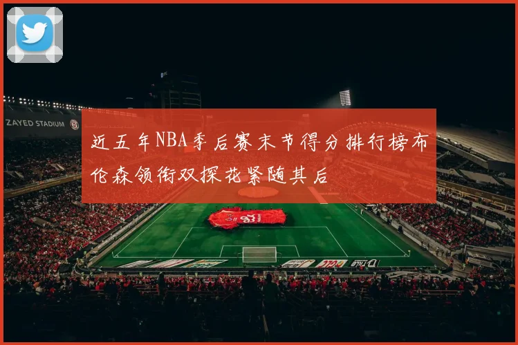 近五年NBA季后赛末节得分排行榜布伦森领衔双探花紧随其后