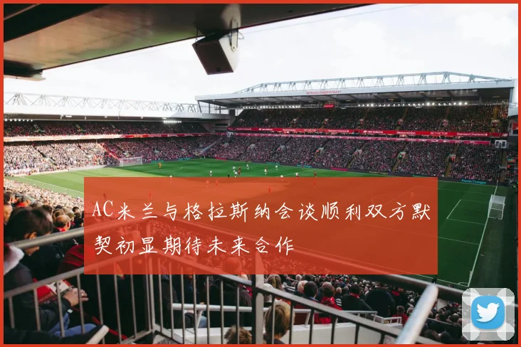 AC米兰与格拉斯纳会谈顺利双方默契初显期待未来合作