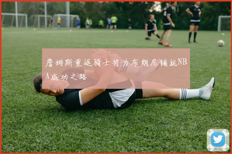 詹姆斯重返骑士将为布朗尼铺就NBA成功之路