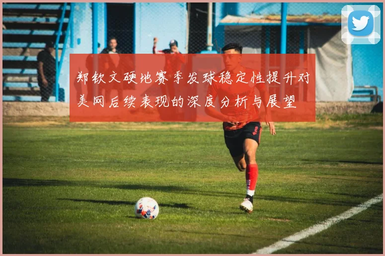 郑钦文硬地赛季发球稳定性提升对美网后续表现的深度分析与展望