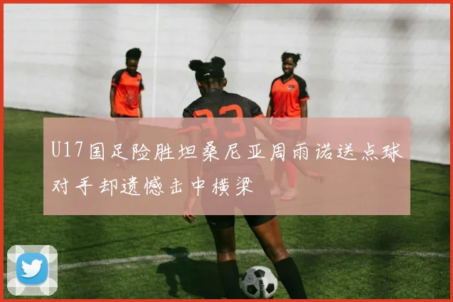 U17国足险胜坦桑尼亚周雨诺送点球对手却遗憾击中横梁