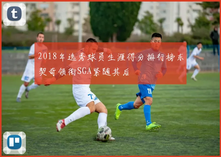 2018年选秀球员生涯得分排行榜东契奇领衔SGA紧随其后