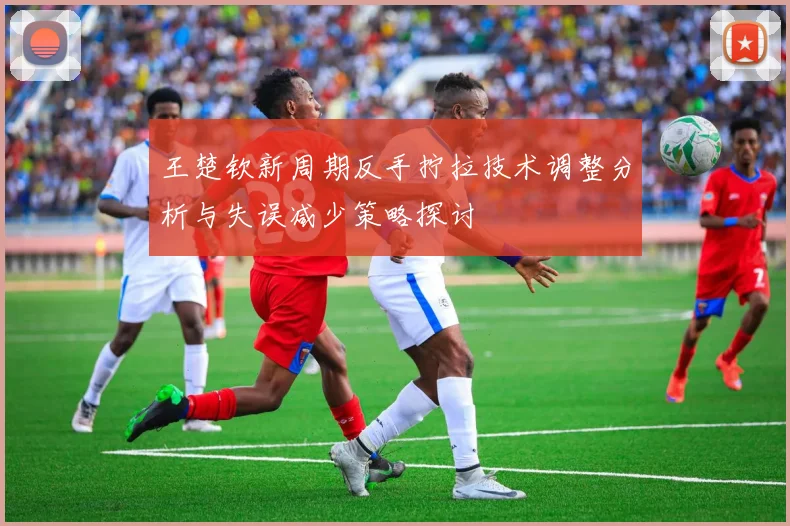 王楚钦新周期反手拧拉技术调整分析与失误减少策略探讨